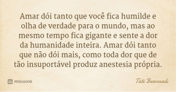 Amar dói tanto que você fica humilde e olha de verdade para o mundo, mas ao mesmo tempo fica gigante e sente a dor da humanidade inteira. Amar dói tanto que não... Frase de Tati Bernardi.