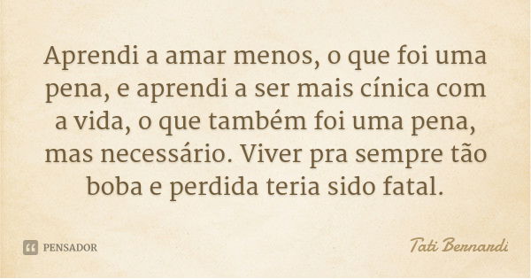 Aprendi a amar menos, o que foi uma pena, e aprendi a ser mais cínica com a vida, o que também foi uma pena, mas necessário. Viver pra sempre tão boba e perdida... Frase de Tati Bernardi.