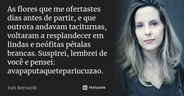 As flores que me ofertastes dias antes de partir, e que outrora andavam taciturnas, voltaram a resplandecer em lindas e neófitas pétalas brancas. Suspirei, lemb... Frase de Tati Bernardi.