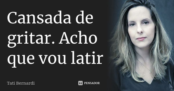 Cansada de gritar. Acho que vou latir... Frase de Tati Bernardi.