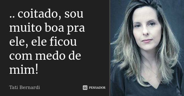 .. coitado, sou muito boa pra ele, ele ficou com medo de mim!... Frase de Tati Bernardi.