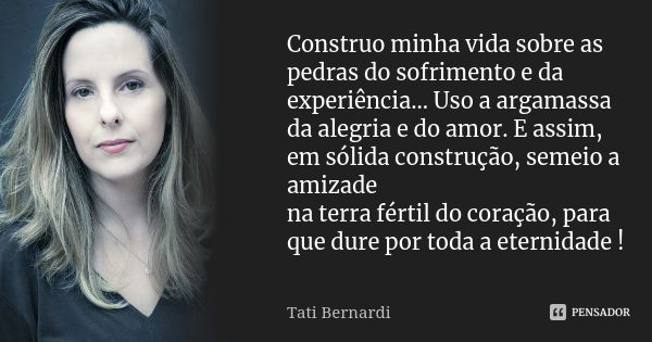 Construo minha vida sobre as pedras do sofrimento e da experiência... Uso a argamassa da alegria e do amor. E assim, em sólida construção, semeio a amizade na t... Frase de Tati Bernardi.