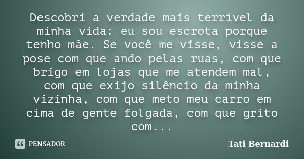 Descobri a verdade mais terrível da minha vida: eu sou escrota porque tenho mãe. Se você me visse, visse a pose com que ando pelas ruas, com que brigo em lojas ... Frase de Tati Bernardi.