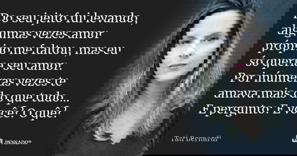Do seu jeito fui levando, algumas vezes amor próprio me faltou, mas eu só queria seu amor. Por inúmeras vezes te amava mais do que tudo... E pergunto: E você? O... Frase de Tati Bernardi.