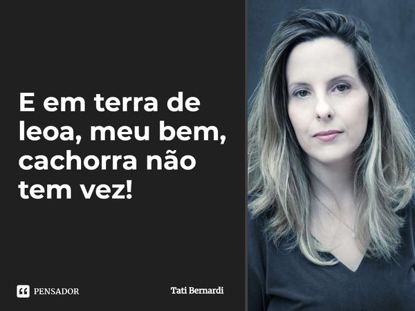 E em terra de leoa, meu bem, cachorra não tem vez!... Frase de Tati Bernardi.