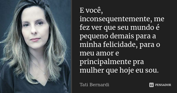 E você, inconsequentemente, me fez ver que seu mundo é pequeno demais para a minha felicidade, para o meu amor e principalmente pra mulher que hoje eu sou.... Frase de Tati Bernardi.