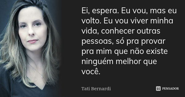 Ei, espera. Eu vou, mas eu volto. Eu vou viver minha vida, conhecer outras pessoas, só pra provar pra mim que não existe ninguém melhor que você.... Frase de Tati Bernardi.