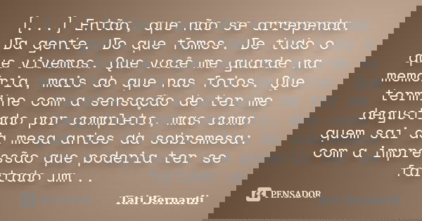 [...] Então, que não se arrependa. Da gente. Do que fomos. De tudo o que vivemos. Que você me guarde na memória, mais do que nas fotos. Que termine com a sensaç... Frase de Tati Bernardi.