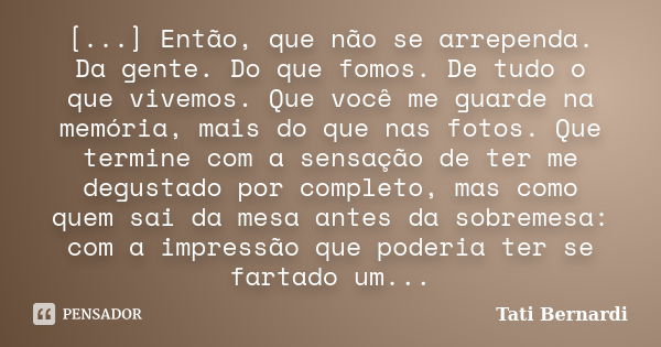 [...] Então, que não se arrependa. Da gente. Do que fomos. De tudo o que vivemos. Que você me guarde na memória, mais do que nas fotos. Que termine com a sensaç... Frase de Tati Bernardi.