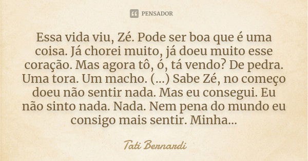 Essa vida viu, Zé. Pode ser boa que é uma coisa. Já chorei muito, já doeu muito esse coração. Mas agora tô, ó, tá vendo? De pedra. Uma tora. Um macho. (...) Sab... Frase de Tati Bernardi.