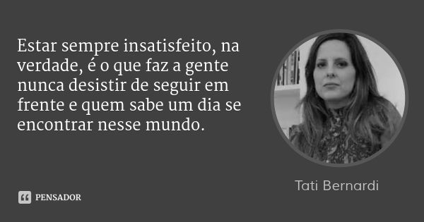 Estar sempre insatisfeito, na verdade, é o que faz a gente nunca desistir de seguir em frente e quem sabe um dia se encontrar nesse mundo.... Frase de Tati Bernardi.