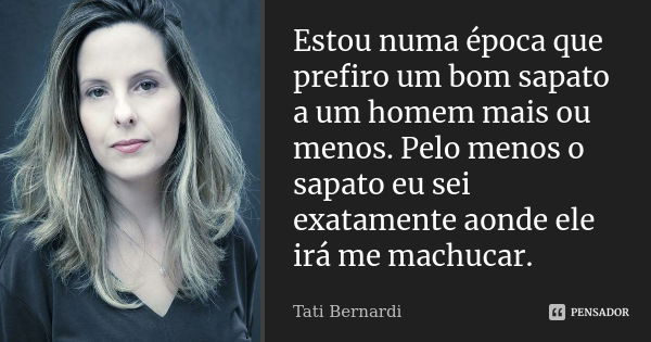 Estou numa época que prefiro um bom sapato a um homem mais ou menos. Pelo menos o sapato eu sei exatamente aonde ele irá me machucar.... Frase de tati bernardi.