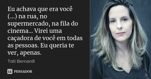 Eu achava que era você (…) na rua, no supermercado, na fila do cinema… Virei uma caçadora de você em todas as pessoas. Eu queria te ver, apenas.... Frase de Tati Bernardi.