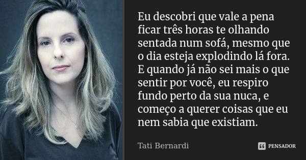 Eu descobri que vale a pena ficar três horas te olhando sentada num sofá, mesmo que o dia esteja explodindo lá fora. E quando já não sei mais o que sentir por v... Frase de Tati Bernardi.