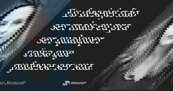 Eu desejei não ser mais eu pra ser qualquer coisa que pudesse ser sua.... Frase de Tati Bernardi.