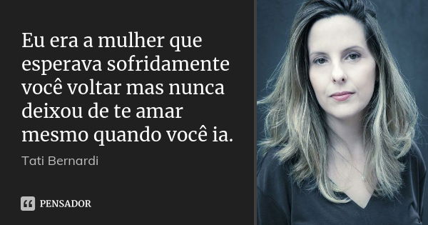 Eu era a mulher que esperava sofridamente você voltar mas nunca deixou de te amar mesmo quando você ia.... Frase de Tati Bernardi.