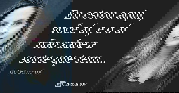 Eu estou aqui, você aí, e o aí não sabe a sorte que tem…... Frase de Tati Bernardi.