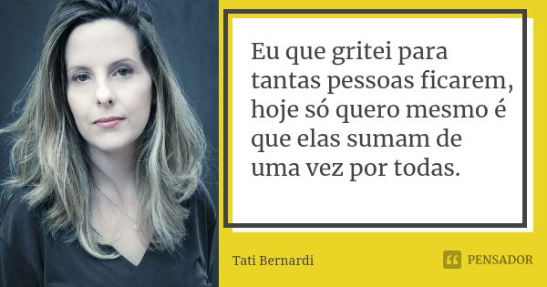 Eu que gritei para tantas pessoas ficarem, hoje só quero mesmo é que elas sumam de uma vez por todas.... Frase de Tati Bernardi.