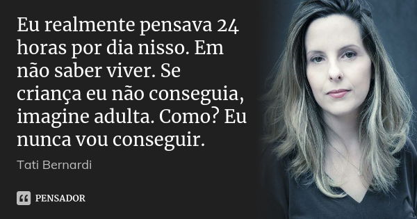 Eu realmente pensava 24 horas por dia nisso. Em não saber viver. Se criança eu não conseguia, imagine adulta. Como? Eu nunca vou conseguir.... Frase de Tati Bernardi.