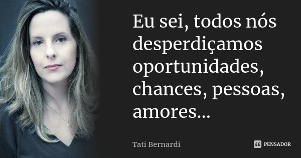Eu sei, todos nós desperdiçamos oportunidades, chances, pessoas, amores…... Frase de Tati Bernardi.