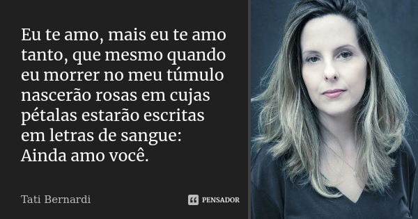 Eu te amo, mais eu te amo tanto, que mesmo quando eu morrer no meu túmulo nascerão rosas em cujas pétalas estarão escritas em letras de sangue: Ainda amo você.... Frase de Tati Bernardi.