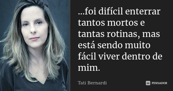...foi difícil enterrar tantos mortos e tantas rotinas, mas está sendo muito fácil viver dentro de mim.... Frase de Tati Bernardi.