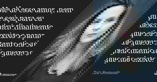 Me dê esse amor, nem que seja para eu descobrir finalmente que ele existe e parar de querer tanto ele só pela mania de querer o que não existe.... Frase de tati bernardi.