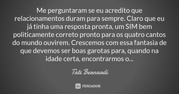 Me perguntaram se eu acredito que relacionamentos duram para sempre. Claro que eu já tinha uma resposta pronta, um SIM bem politicamente correto pronto para os ... Frase de Tati Bernardi.