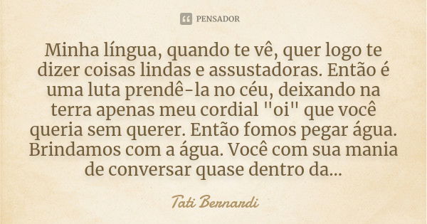 Minha língua, quando te vê, quer logo te dizer coisas lindas e assustadoras. Então é uma luta prendê-la no céu, deixando na terra apenas meu cordial "oi&qu... Frase de Tati Bernardi.