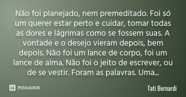 Não foi planejado, nem premeditado. Foi só um querer estar perto e cuidar, tomar todas as dores e lágrimas como se fossem suas. A vontade e o desejo vieram depo... Frase de Tati Bernardi.