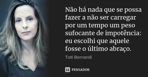 Não há nada que se possa fazer a não ser carregar por um tempo um peso sufocante de impotência: eu escolhi que aquele fosse o último abraço.... Frase de Tati Bernardi.