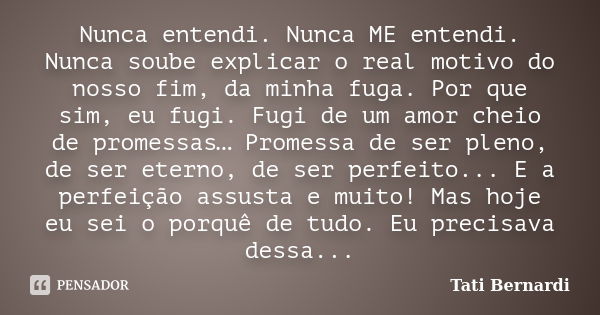 Nunca entendi. Nunca ME entendi. Nunca soube explicar o real motivo do nosso fim, da minha fuga. Por que sim, eu fugi. Fugi de um amor cheio de promessas… Prome... Frase de tati bernardi.