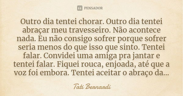 Outro dia tentei chorar. Outro dia tentei abraçar meu travesseiro. Não acontece nada. Eu não consigo sofrer porque sofrer seria menos do que isso que sinto. Ten... Frase de Tati Bernardi.