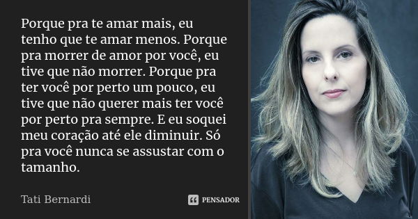 Porque pra te amar mais, eu tenho que te amar menos. Porque pra morrer de amor por você, eu tive que não morrer. Porque pra ter você por perto um pouco, eu tive... Frase de Tati Bernardi.