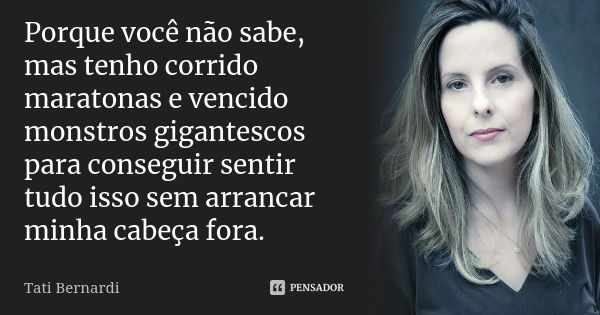 Porque você não sabe, mas tenho corrido maratonas e vencido monstros gigantescos para conseguir sentir tudo isso sem arrancar minha cabeça fora.... Frase de Tati Bernardi.