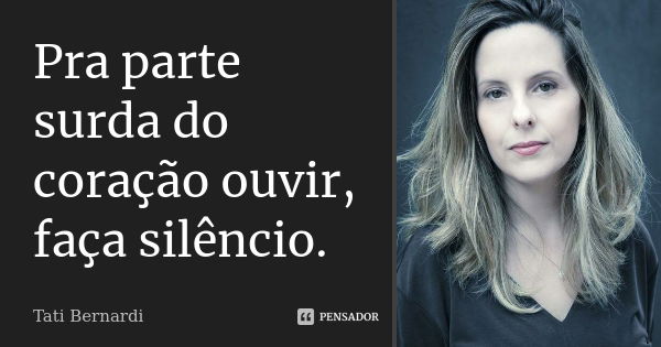 Pra parte surda do coração ouvir, faça silêncio.... Frase de Tati Bernardi.