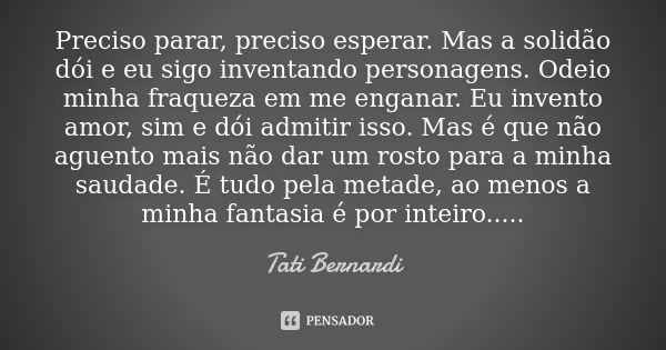 Preciso parar, preciso esperar. Mas a solidão dói e eu sigo inventando personagens. Odeio minha fraqueza em me enganar. Eu invento amor, sim e dói admitir isso.... Frase de Tati Bernardi.