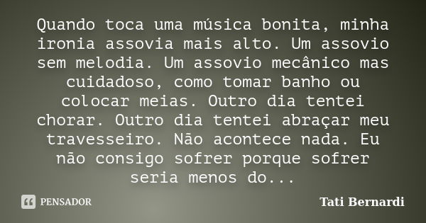 Quando toca uma música bonita, minha ironia assovia mais alto. Um assovio sem melodia. Um assovio mecânico mas cuidadoso, como tomar banho ou colocar meias. Out... Frase de Tati Bernardi.