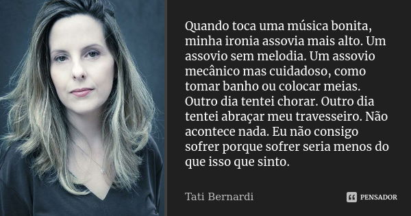 Quando toca uma música bonita, minha ironia assovia mais alto. Um assovio sem melodia. Um assovio mecânico mas cuidadoso, como tomar banho ou colocar meias. Out... Frase de Tati Bernardi.