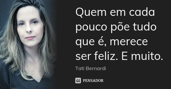 Quem em cada pouco põe tudo que é, merece ser feliz. E muito.... Frase de Tati Bernardi.