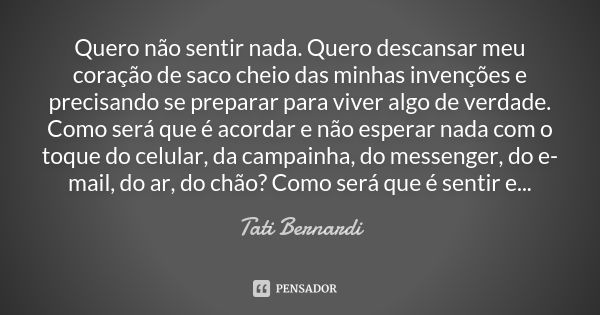 Quero não sentir nada. Quero descansar meu coração de saco cheio das minhas invenções e precisando se preparar para viver algo de verdade. Como será que é acord... Frase de tati bernardi.