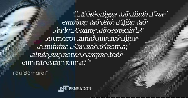 "...Aí ele chega, tão lindo. E vai embora, tão feio. E liga, tão bobo. E some, tão especial. E eu morro, ainda que não ligue a mínima. E eu não tô nem aí, ... Frase de Tati Bernardi.