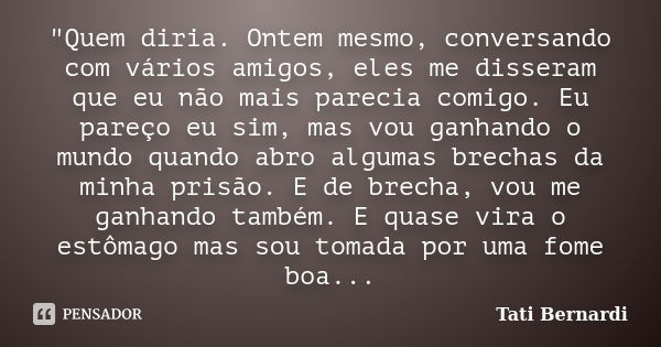 "Quem diria. Ontem mesmo, conversando com vários amigos, eles me disseram que eu não mais parecia comigo. Eu pareço eu sim, mas vou ganhando o mundo quando... Frase de Tati Bernardi..