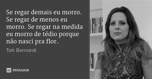 Se regar demais eu morro. Se regar de menos eu morro. Se regar na medida eu morro de tédio porque não nasci pra flor.... Frase de Tati Bernardi.