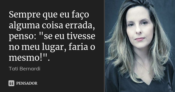 Sempre que eu faço alguma coisa errada, penso: "se eu tivesse no meu lugar, faria o mesmo!".... Frase de tati bernardi.