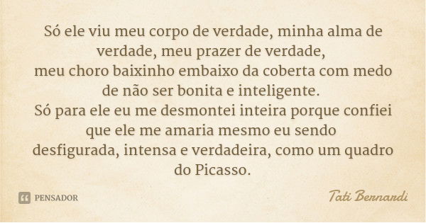 Só ele viu meu corpo de verdade, minha alma de verdade, meu prazer de verdade, meu choro baixinho embaixo da coberta com medo de não ser bonita e inteligente. S... Frase de Tati Bernardi.