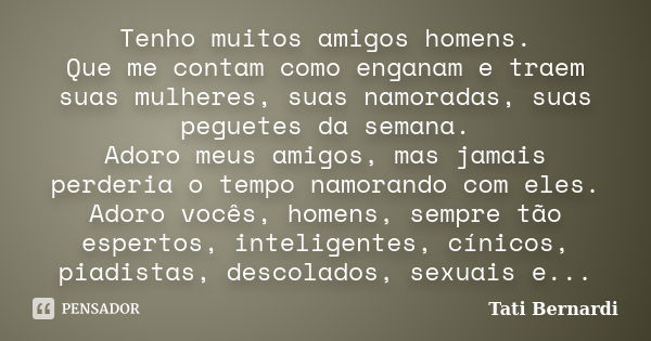 Tenho muitos amigos homens. Que me contam como enganam e traem suas mulheres, suas namoradas, suas peguetes da semana. Adoro meus amigos, mas jamais perderia o ... Frase de Tati Bernardi.