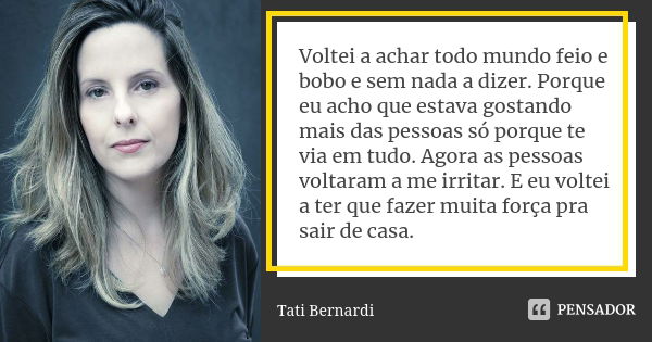 Voltei a achar todo mundo feio e bobo e sem nada a dizer. Porque eu acho que estava gostando mais das pessoas só porque te via em tudo. Agora as pessoas voltara... Frase de tati bernardi.