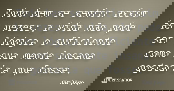 Tudo bem se sentir assim às vezes; a vida não pode ser lógica o suficiente como sua mente insana gostaria que fosse.... Frase de Tati Jogo.