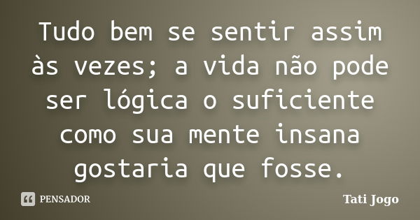 Tudo bem se sentir assim às vezes; a vida não pode ser lógica o suficiente como sua mente insana gostaria que fosse.... Frase de Tati Jogo.